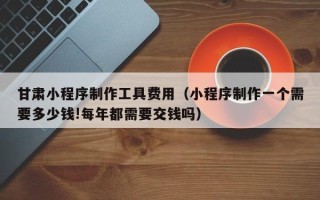 龙口甘肃小程序制作工具费用（小程序制作一个需要多少钱!每年都需要交钱吗）