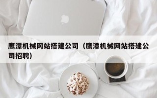 龙口鹰潭机械网站搭建公司（鹰潭机械网站搭建公司招聘）