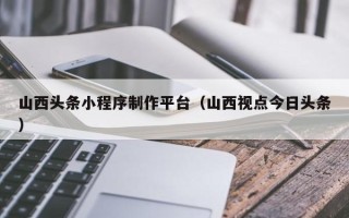 龙口山西头条小程序制作平台（山西视点今日头条）